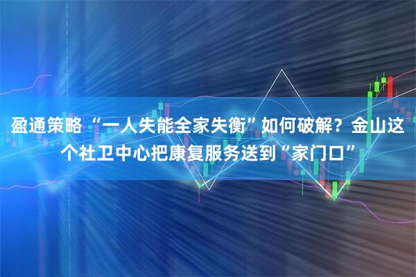 盈通策略 “一人失能全家失衡”如何破解？金山这个社卫中心把康复服务送到“家门口”