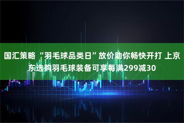 国汇策略 “羽毛球品类日”放价助你畅快开打 上京东选购羽毛球装备可享每满299减30