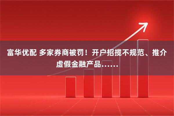 富华优配 多家券商被罚！开户招揽不规范、推介虚假金融产品……
