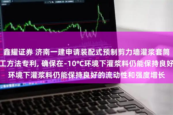 鑫耀证券 济南一建申请装配式预制剪力墙灌浆套筒冬期低温环境绿色施工方法专利, 确保在‑10℃环境下灌浆料仍能保持良好的流动性和强度增长
