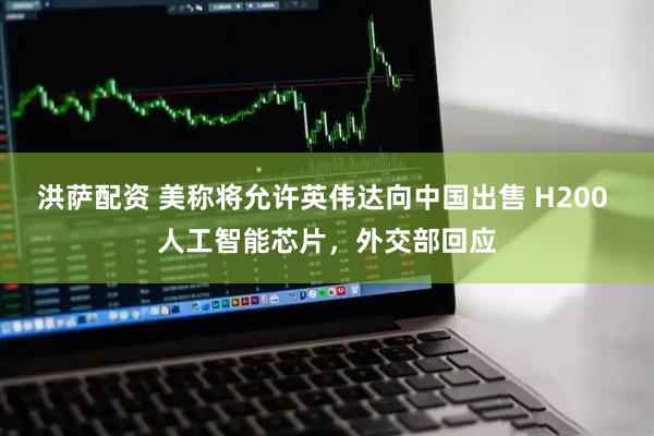 洪萨配资 美称将允许英伟达向中国出售 H200 人工智能芯片，外交部回应