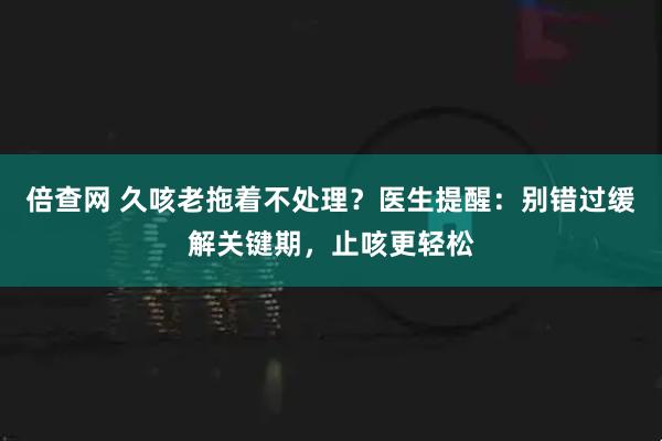倍查网 久咳老拖着不处理？医生提醒：别错过缓解关键期，止咳更轻松