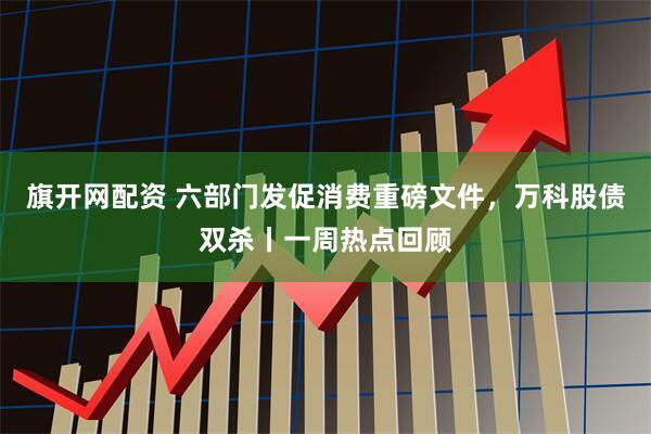 旗开网配资 六部门发促消费重磅文件，万科股债双杀丨一周热点回顾