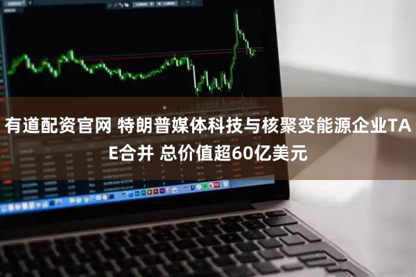 有道配资官网 特朗普媒体科技与核聚变能源企业TAE合并 总价值超60亿美元