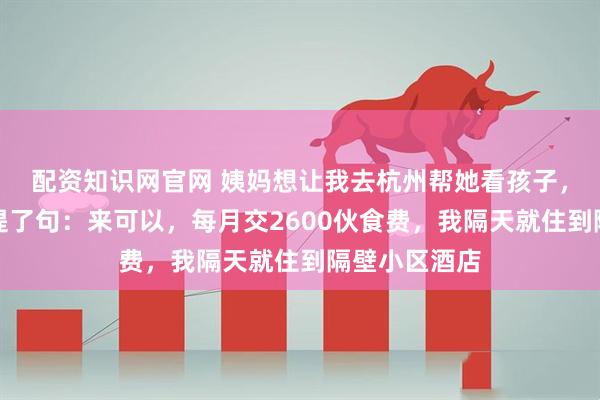 配资知识网官网 姨妈想让我去杭州帮她看孩子，吃饭时姨父提了句：来可以，每月交2600伙食费，我隔天就住到隔壁小区酒店