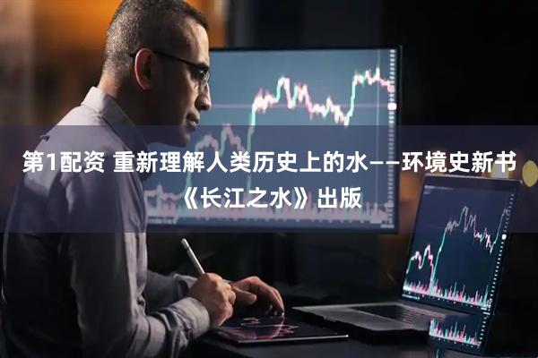 第1配资 重新理解人类历史上的水——环境史新书《长江之水》出版