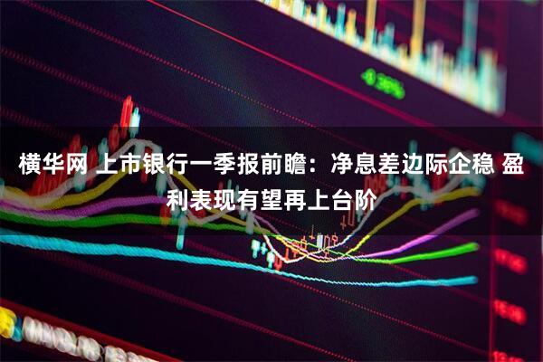 横华网 上市银行一季报前瞻：净息差边际企稳 盈利表现有望再上台阶