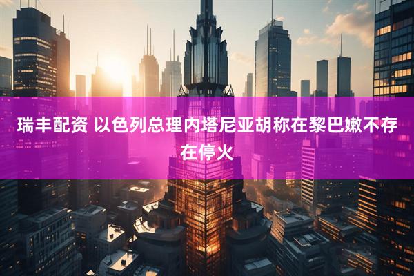 瑞丰配资 以色列总理内塔尼亚胡称在黎巴嫩不存在停火