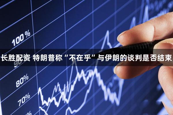 长胜配资 特朗普称“不在乎”与伊朗的谈判是否结束